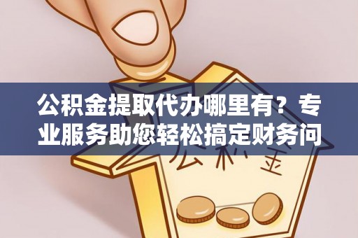 巴音郭楞公积金提取代办哪里有？专业服务助您轻松搞定财务问题