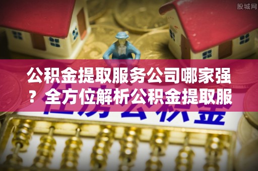 巴音郭楞公积金提取服务公司哪家强？全方位解析公积金提取服务公司的那些事儿