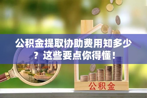 巴音郭楞公积金提取协助费用知多少？这些要点你得懂！