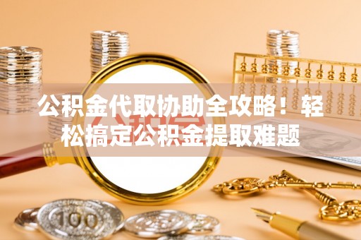 巴音郭楞公积金代取协助全攻略！轻松搞定公积金提取难题