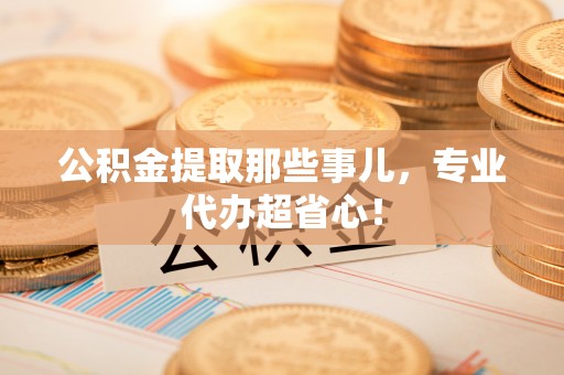 巴音郭楞公积金提取那些事儿，专业代办超省心！
