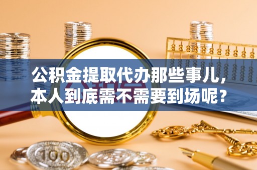 巴音郭楞公积金提取代办那些事儿，本人到底需不需要到场呢？