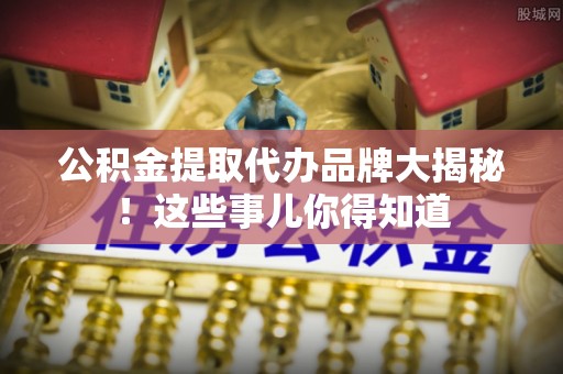巴音郭楞公积金提取代办品牌大揭秘！这些事儿你得知道