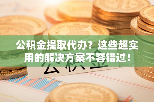 巴音郭楞公积金提取代办？这些超实用的解决方案不容错过！