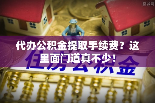 巴音郭楞代办公积金提取手续费？这里面门道真不少！
