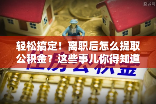 巴音郭楞轻松搞定！离职后怎么提取公积金？这些事儿你得知道