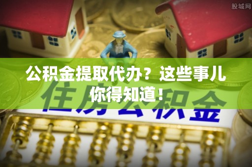 巴音郭楞公积金提取代办？这些事儿你得知道！