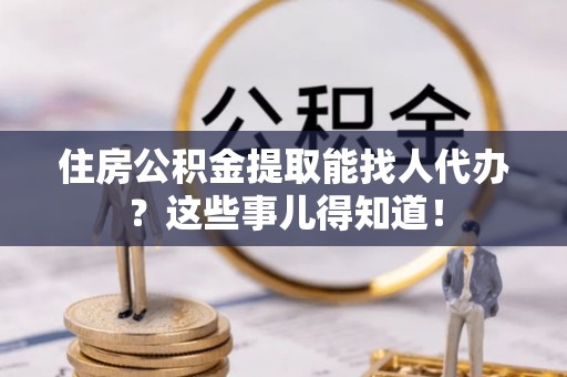 巴音郭楞住房公积金提取能找人代办？这些事儿得知道！