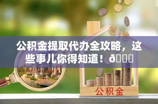 巴音郭楞公积金提取代办全攻略，这些事儿你得知道！😎