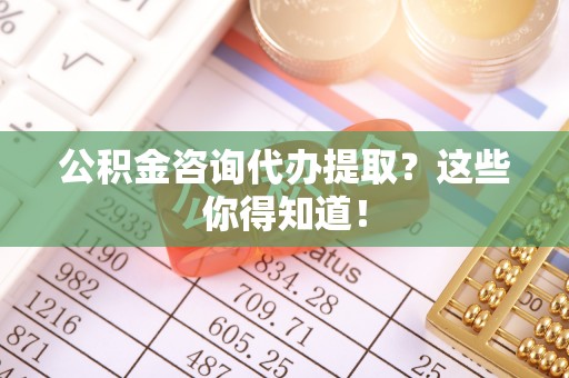 巴音郭楞公积金咨询代办提取？这些你得知道！