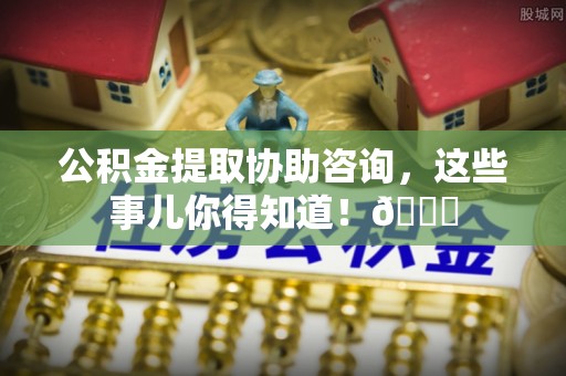 巴音郭楞公积金提取协助咨询，这些事儿你得知道！😎