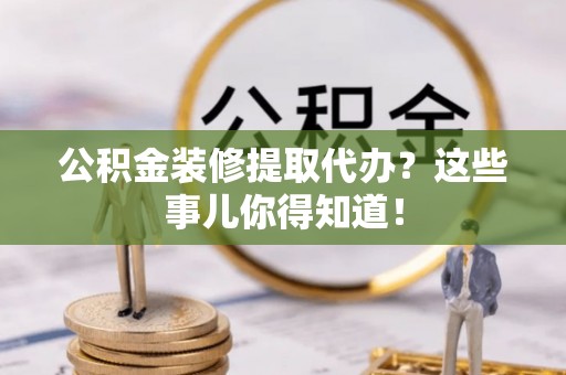巴音郭楞公积金装修提取代办？这些事儿你得知道！