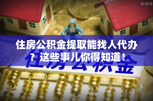 巴音郭楞住房公积金提取能找人代办？这些事儿你得知道！
