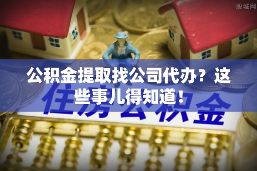 巴音郭楞公积金提取找公司代办？这些事儿得知道！