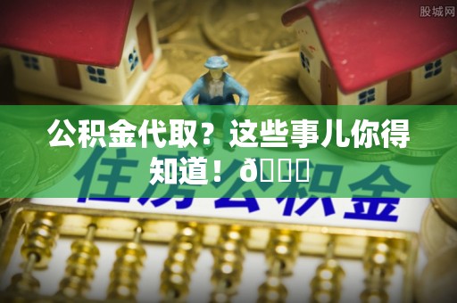 巴音郭楞公积金代取？这些事儿你得知道！😎