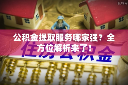 巴音郭楞公积金提取服务哪家强？全方位解析来了！