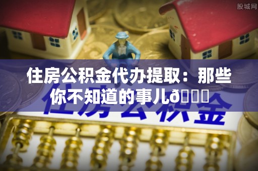巴音郭楞住房公积金代办提取：那些你不知道的事儿😎