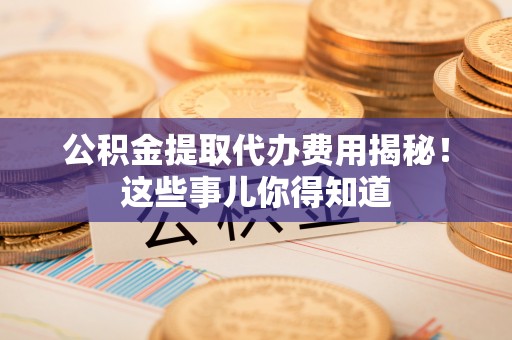巴音郭楞公积金提取代办费用揭秘！这些事儿你得知道