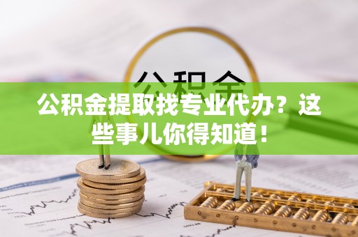 巴音郭楞公积金提取找专业代办？这些事儿你得知道！