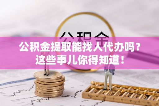 巴音郭楞公积金提取能找人代办吗？这些事儿你得知道！