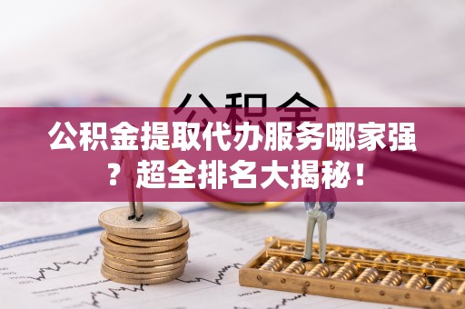 巴音郭楞公积金提取代办服务哪家强？超全排名大揭秘！