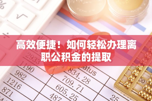 巴音郭楞高效便捷！如何轻松办理离职公积金的提取