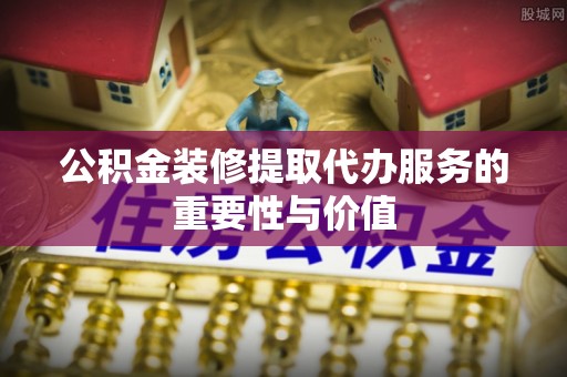 巴音郭楞公积金装修提取代办服务的重要性与价值