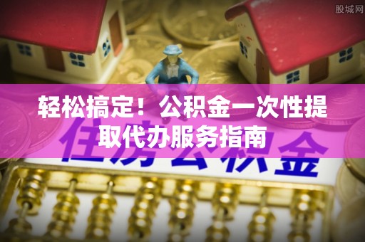 巴音郭楞轻松搞定！公积金一次性提取代办服务指南